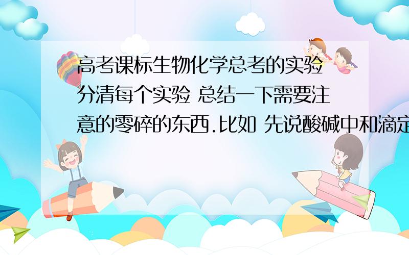 高考课标生物化学总考的实验 分清每个实验 总结一下需要注意的零碎的东西.比如 先说酸碱中和滴定实验 要把滴定管精确到小数点后两位 还有观察酵母菌数目 先盖盖玻片再滴培养液等等