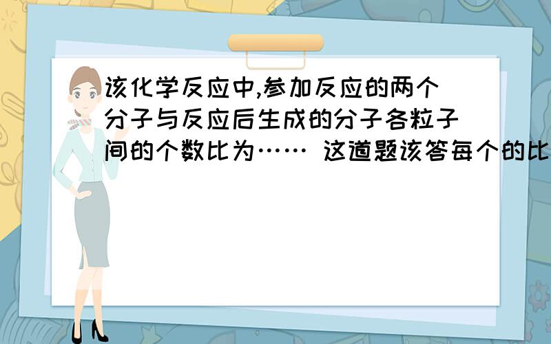 该化学反应中,参加反应的两个分子与反应后生成的分子各粒子间的个数比为…… 这道题该答每个的比呢,还是上面不够了,在这里补充下：（接上）说前两个的粒子和于第三种分子的比呢?顺