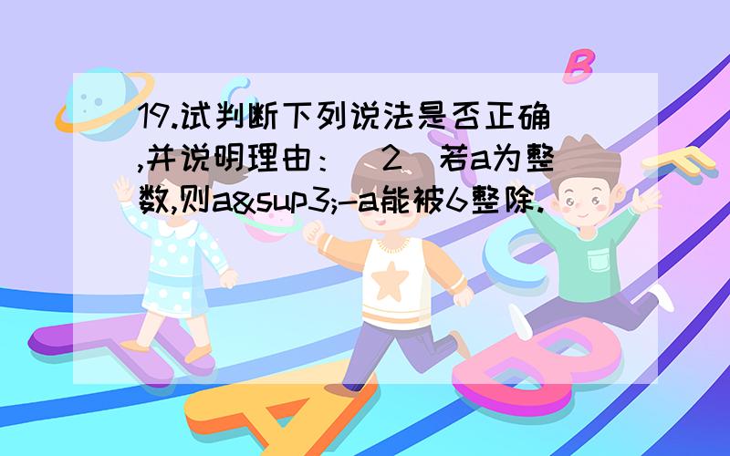 19.试判断下列说法是否正确,并说明理由：（2）若a为整数,则a³-a能被6整除.