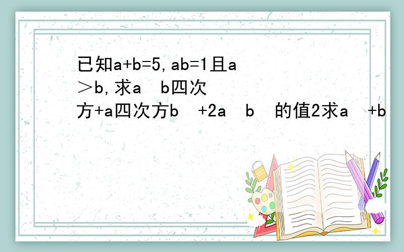 已知a+b=5,ab=1且a＞b,求a²b四次方+a四次方b²+2a²b³的值2求a²+b²+ab的值