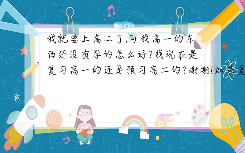 我就要上高二了,可我高一的东西还没有学的怎么好?我现在是复习高一的还是预习高二的?谢谢!如果复习怎样做啊?如果预习我又该从那里开始啊?