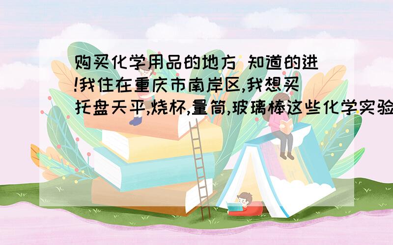 购买化学用品的地方 知道的进!我住在重庆市南岸区,我想买托盘天平,烧杯,量筒,玻璃棒这些化学实验用品,请问这附近哪里有卖的哦.知道的讲一下,