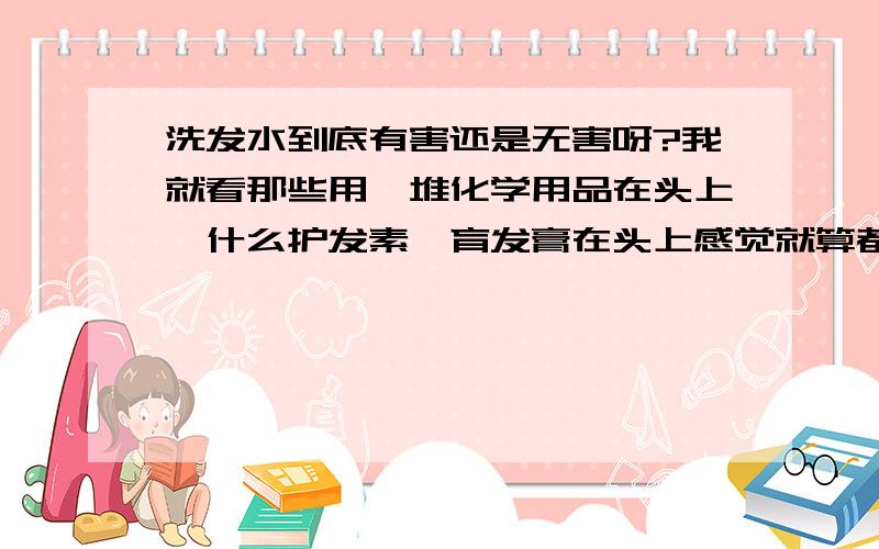 洗发水到底有害还是无害呀?我就看那些用一堆化学用品在头上,什么护发素、育发膏在头上感觉就算都有好处,也好多化学物质会残留吧.