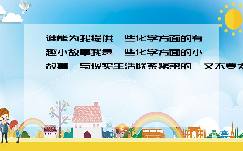 谁能为我提供一些化学方面的有趣小故事我急一些化学方面的小故事,与现实生活联系紧密的,又不要太高深的.谢谢大家了. 如果好,我会再加分.