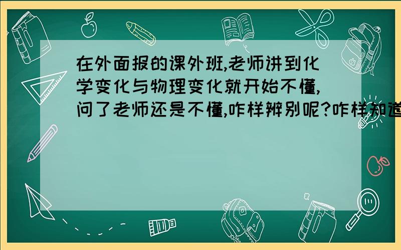 在外面报的课外班,老师讲到化学变化与物理变化就开始不懂,问了老师还是不懂,咋样辨别呢?咋样知道它在变化中有没有产生新物质?在答题时老是答非所问?我该咋答呢?今后化学该咋学?