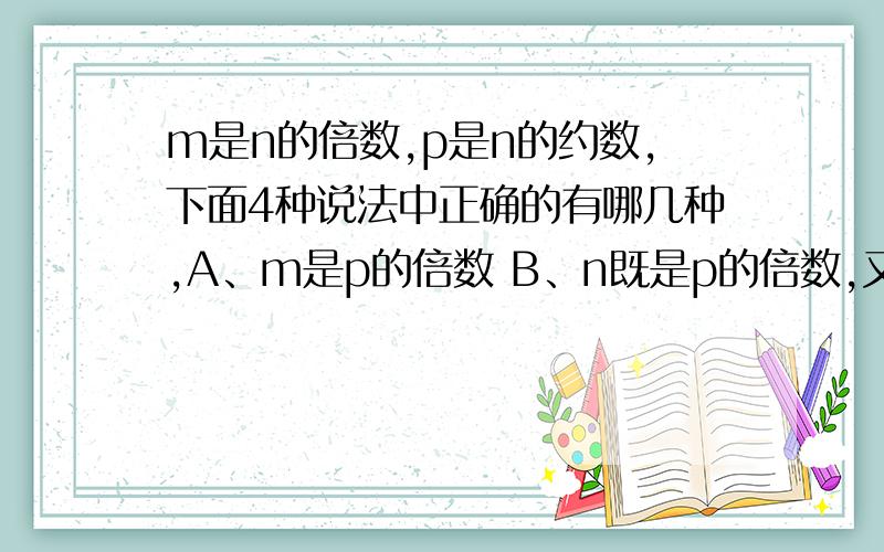 m是n的倍数,p是n的约数,下面4种说法中正确的有哪几种,A、m是p的倍数 B、n既是p的倍数,又是m的约数.C、m是m,n,p的最小公倍数 D、m、n、p的最大公约数是p