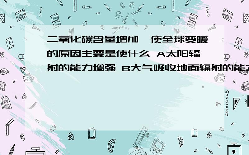 二氧化碳含量增加,使全球变暖的原因主要是使什么 A太阳辐射的能力增强 B大气吸收地面辐射的能力增强C大气吸收紫外线的能力增强D大气的逆辐射增强