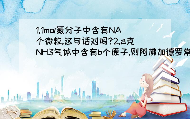 1,1mol氮分子中含有NA个微粒,这句话对吗?2,a克NH3气体中含有b个原子,则阿佛加德罗常数可表示为 （ ）3,在AL2(SO4)3和FeSO4组成的混合物中,铝离子和铁离子的物质的量的比为2：3,则在4mol硫酸根离