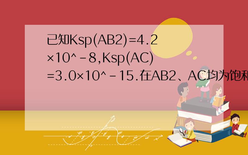 已知Ksp(AB2)=4.2×10^-8,Ksp(AC)=3.0×10^-15.在AB2、AC均为饱和的混合溶液中,测得c(C-)=1.8×10^-13mol.L-1,则下列说法正确的是A.溶液中c(B-)为1.6×10^-3mol·L-1B.溶液中c(B-)为7.3×10^-13mol·L-1C.AB2比AC更难溶解D.因