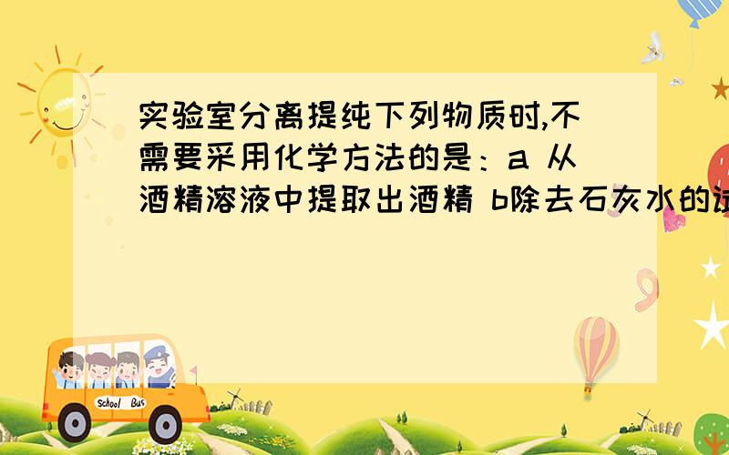 实验室分离提纯下列物质时,不需要采用化学方法的是：a 从酒精溶液中提取出酒精 b除去石灰水的试剂瓶里的难容杂质.c除去氧化铜中的木炭 d分离水和植物油