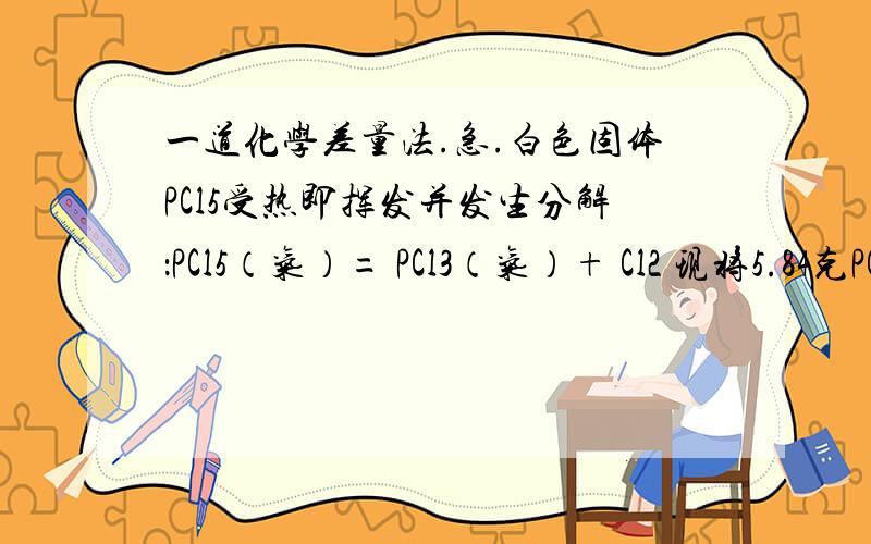 一道化学差量法.急.白色固体PCl5受热即挥发并发生分解：PCl5（气）= PCl3（气）+ Cl2 现将5.84克PCl5装入2.05升真空密闭容器中,在2770C达到平衡时,容器内的压强为1.01×105Pa ,经计算可知平衡时容器