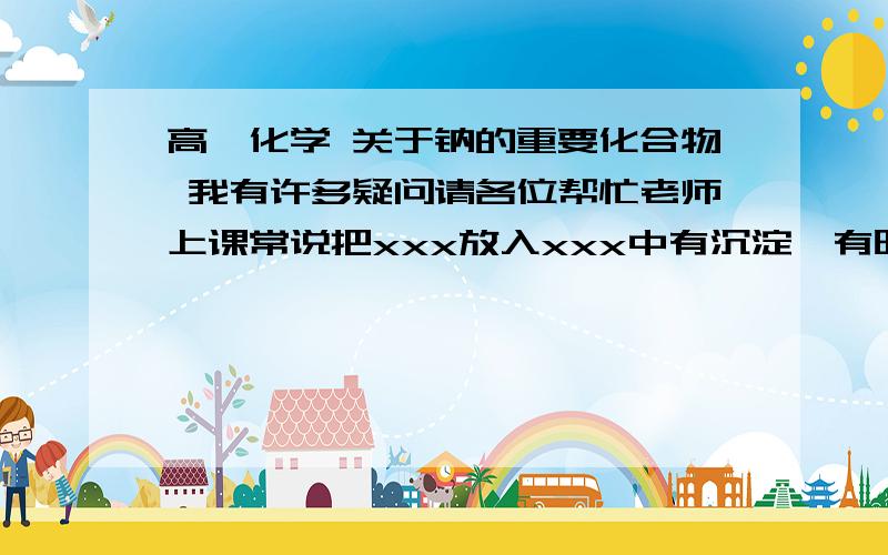 高一化学 关于钠的重要化合物 我有许多疑问请各位帮忙老师上课常说把xxx放入xxx中有沉淀,有时候她说完全沉淀 有时候说不完全沉淀,之后她说放入xxx过量沉淀消失. 我想知道xxx是什么了,另