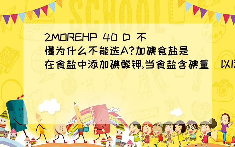 2MOREHP 40 D 不懂为什么不能选A?加碘食盐是在食盐中添加碘酸钾,当食盐含碘量（以I计算）超过20～50 mg/kg,将对人体造成危害,所以检测食盐含碘量是保障加碘食盐质量的一项重要工作.40．测定