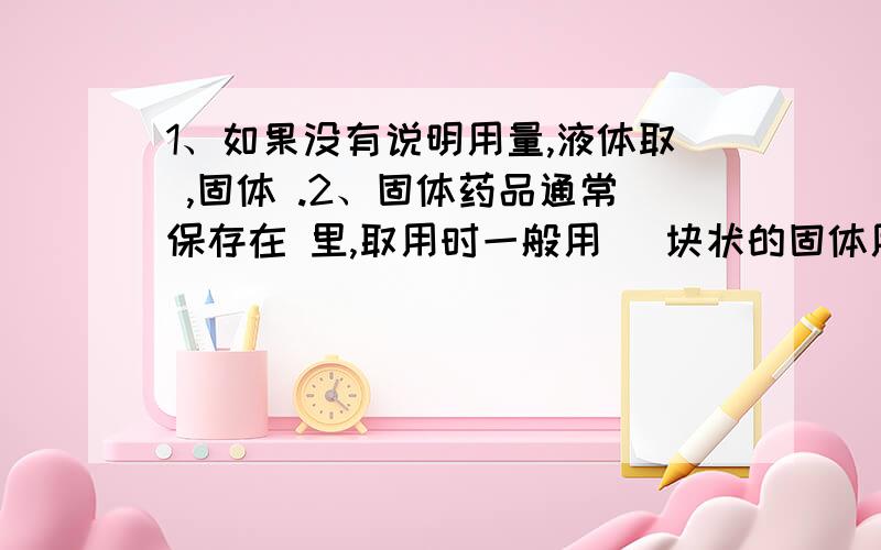 1、如果没有说明用量,液体取 ,固体 .2、固体药品通常保存在 里,取用时一般用 （块状的固体用）,取用后用 擦干净.（1）块状：先把容器 ,用 将药品放在 ,再把容器慢慢竖起.（2）粉末状：先