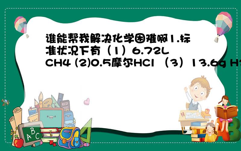 谁能帮我解决化学困难啊1.标准状况下有（1）6.72L CH4 (2)0.5摩尔HCl （3）13.6g H2S 下面对这3种气体的排列顺序从大到小A、物质的质量—————————B、体积————————C、质量——