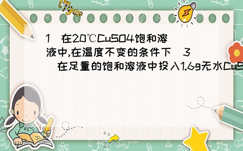 1．在20℃CuSO4饱和溶液中,在温度不变的条件下（3）在足量的饱和溶液中投入1.6g无水CuSO4,则析出晶体的质量为（ ）A.1.6g B.2.5g C.>2.5g D.