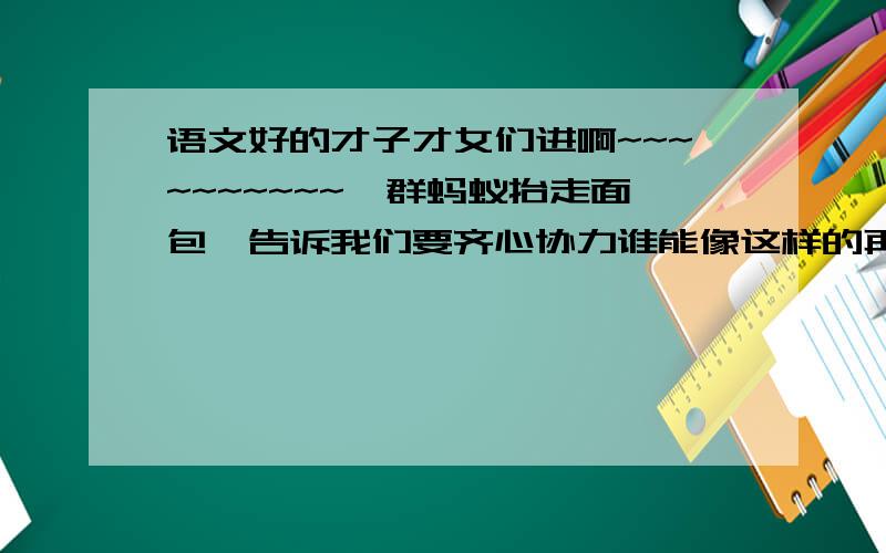 语文好的才子才女们进啊~~~~~~~~~~一群蚂蚁抬走面包,告诉我们要齐心协力谁能像这样的再说一句啊?