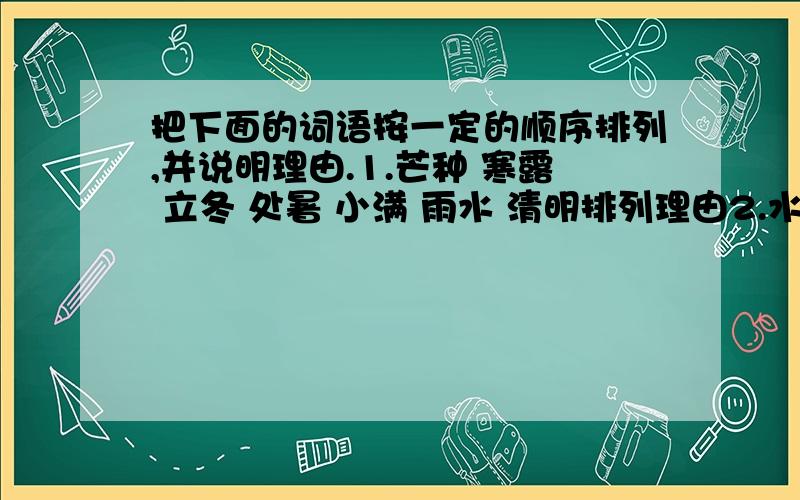 把下面的词语按一定的顺序排列,并说明理由.1.芒种 寒露 立冬 处暑 小满 雨水 清明排列理由2.水流如注 晴空万里 电闪雷鸣 暴风骤雨 乌云密布排列理由3.元宵节 春节 端午节 中秋节 重阳节排