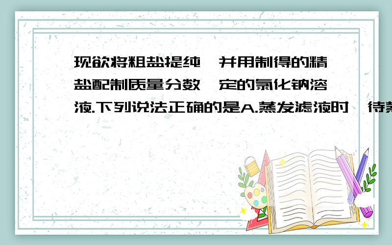 现欲将粗盐提纯,并用制得的精盐配制质量分数一定的氯化钠溶液.下列说法正确的是A.蒸发滤液时,待蒸发皿中滤液蒸干后停止加热 B.配制溶液需要经过计算、称量、量取、溶解、装液、贴标