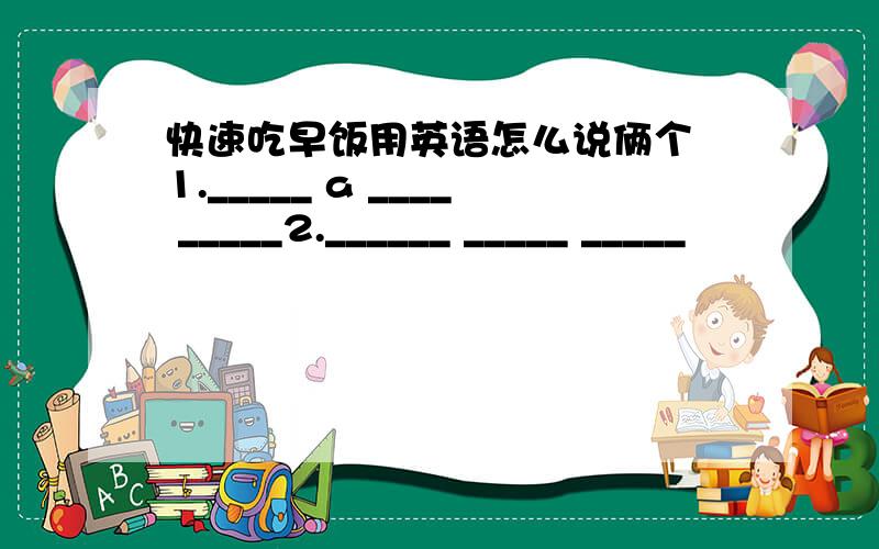 快速吃早饭用英语怎么说俩个 1._____ a ____ _____2.______ _____ _____