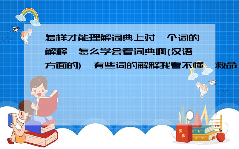 怎样才能理解词典上对一个词的解释,怎么学会看词典啊(汉语方面的),有些词的解释我看不懂,救命