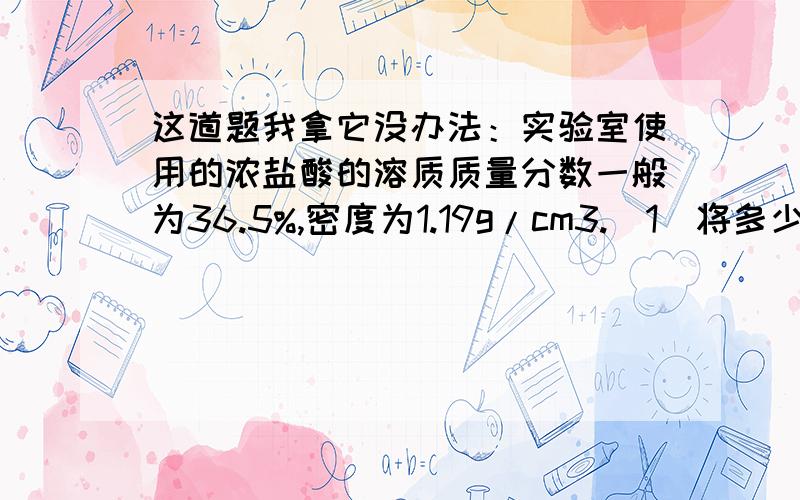 这道题我拿它没办法：实验室使用的浓盐酸的溶质质量分数一般为36.5%,密度为1.19g/cm3.(1)将多少升HCl气体通人1.00L水中可得到36.5%的浓盐酸?（2）求该浓盐酸的物质的量浓度.1)将多少升HCl（标准