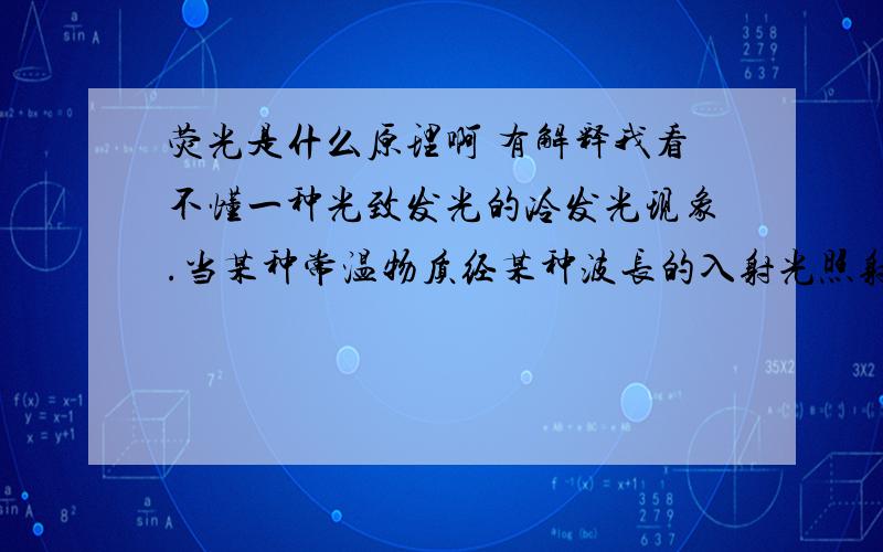 荧光是什么原理啊 有解释我看不懂一种光致发光的冷发光现象.当某种常温物质经某种波长的入射光照射,吸收光能后进入激发态,并且立即退激发并发出比入射光的的波长长的出射光并且立即