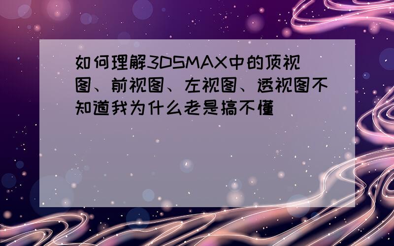 如何理解3DSMAX中的顶视图、前视图、左视图、透视图不知道我为什么老是搞不懂