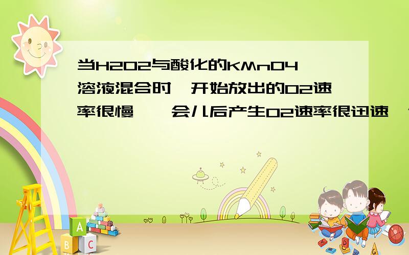 当H2O2与酸化的KMnO4溶液混合时,开始放出的O2速率很慢,一会儿后产生O2速率很迅速,但温度变化不大,产生此现象的原因是?