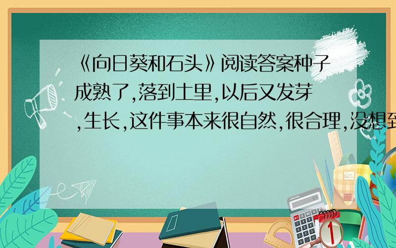 《向日葵和石头》阅读答案种子成熟了,落到土里,以后又发芽,生长,这件事本来很自然,很合理,没想到有一粒种子却因此触犯了一块石头. 那是一块古老的石头,据说它最爱安静,它的行动十分稳