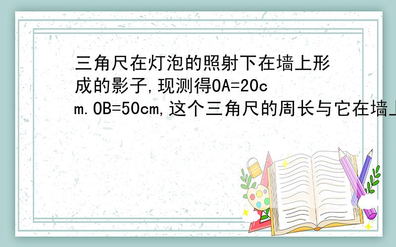 三角尺在灯泡的照射下在墙上形成的影子,现测得OA=20cm.OB=50cm,这个三角尺的周长与它在墙上形成的影子的周长的比是多少?再来几个能说得明白点的.算我愚昧