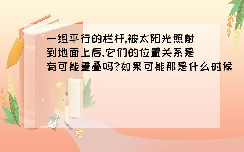 一组平行的栏杆,被太阳光照射到地面上后,它们的位置关系是有可能重叠吗?如果可能那是什么时候