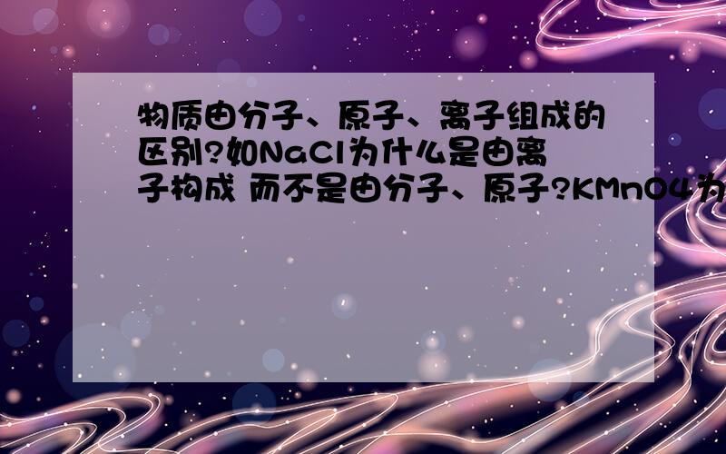 物质由分子、原子、离子组成的区别?如NaCl为什么是由离子构成 而不是由分子、原子?KMnO4为啥又是分子组成的呢?