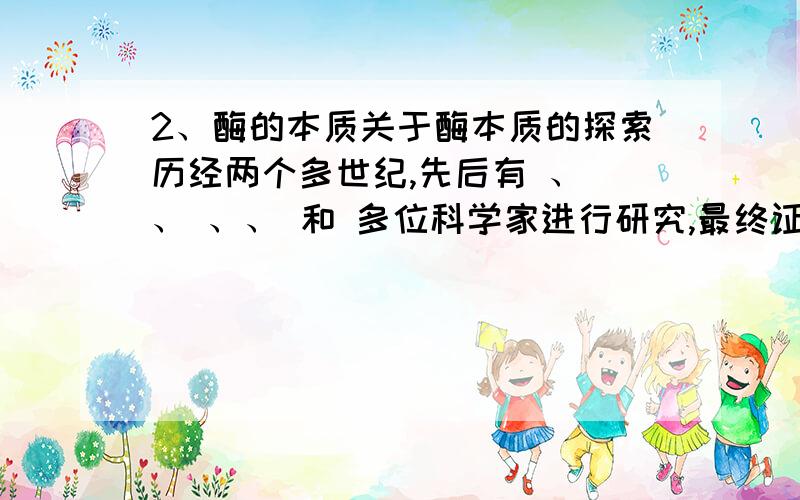 2、酶的本质关于酶本质的探索历经两个多世纪,先后有 、 、 、、 和 多位科学家进行研究,最终证明大多数酶是 ,少量 也有催化功能.其中,证明 是蛋白质,获诺贝尔化学奖.3、酶的定义：.4、酶