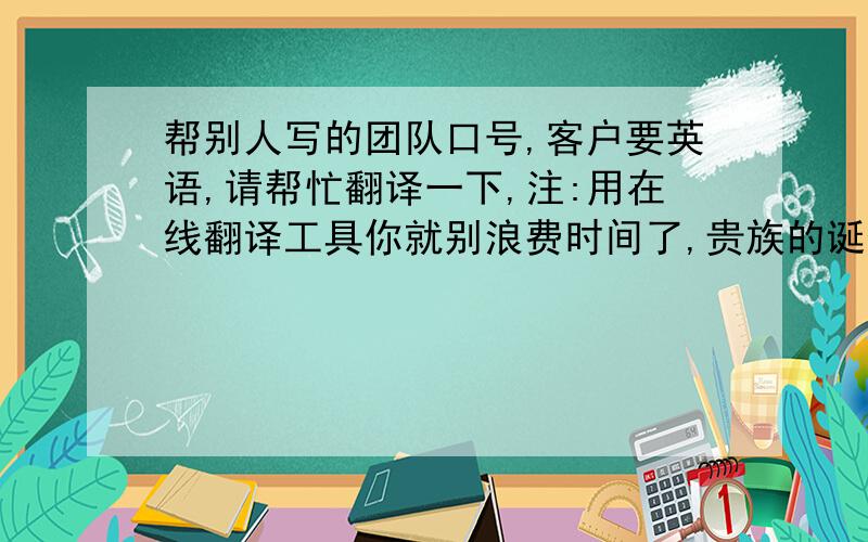 帮别人写的团队口号,客户要英语,请帮忙翻译一下,注:用在线翻译工具你就别浪费时间了,贵族的诞生,由我们打造我们为你量身打造五星级的