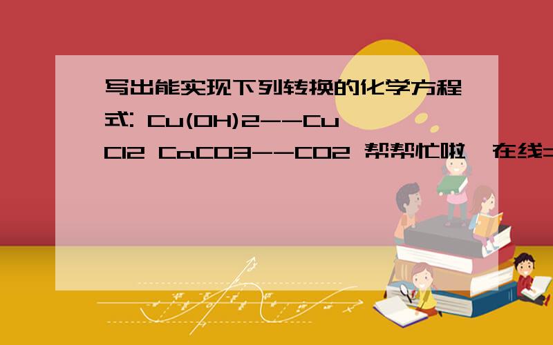 写出能实现下列转换的化学方程式: Cu(OH)2--CuCl2 CaCO3--CO2 帮帮忙啦,在线=..第一个知道了,第二个是转化为CO2,不是H2O啊...