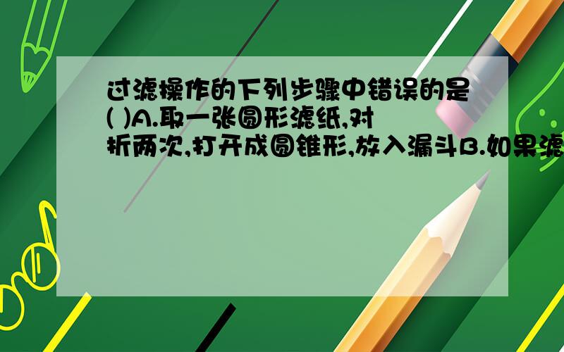 过滤操作的下列步骤中错误的是( )A.取一张圆形滤纸,对折两次,打开成圆锥形,放入漏斗B.如果滤纸高于漏斗边缘,用剪刀剪去多余部分,使滤纸的边缘比漏斗口稍低C.用少量水润湿滤纸,使滤纸紧