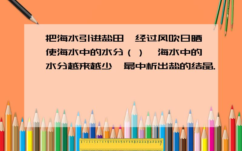 把海水引进盐田,经过风吹日晒使海水中的水分（）,海水中的水分越来越少,最中析出盐的结晶.