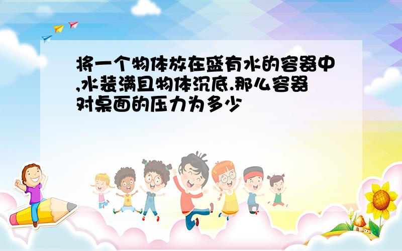 将一个物体放在盛有水的容器中,水装满且物体沉底.那么容器对桌面的压力为多少