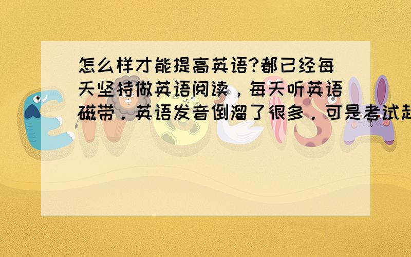 怎么样才能提高英语?都已经每天坚持做英语阅读，每天听英语磁带。英语发音倒溜了很多。可是考试起来阅读，完形，听力，还是一塌糊涂。为什么会这样子，我要改进哪里？