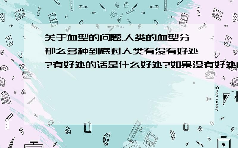 关于血型的问题.人类的血型分那么多种到底对人类有没有好处?有好处的话是什么好处?如果没有好处的话不是早应该自然选择淘汰掉了吗?如果所有人类的血型都一样会有什么后果?