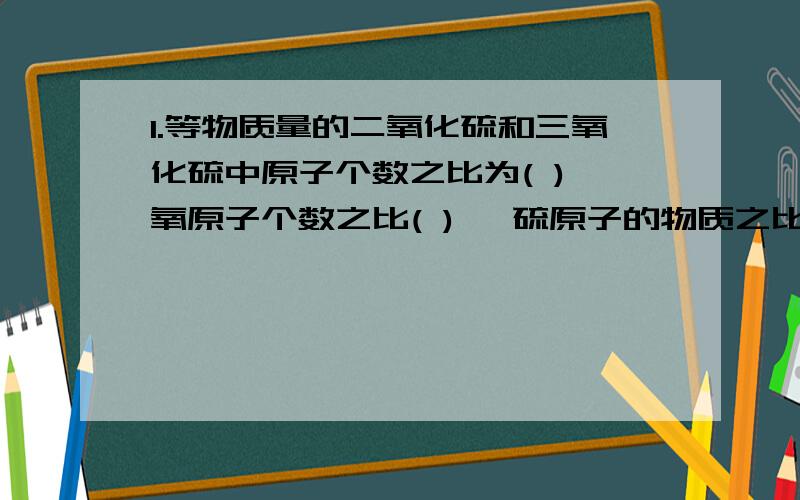 1.等物质量的二氧化硫和三氧化硫中原子个数之比为( ),氧原子个数之比( ) ,硫原子的物质之比为( )2.等质量的二氧化硫和三氧化硫中原子个数之比为( ),氧原子个数之比( ) ,硫原子的物质之比为