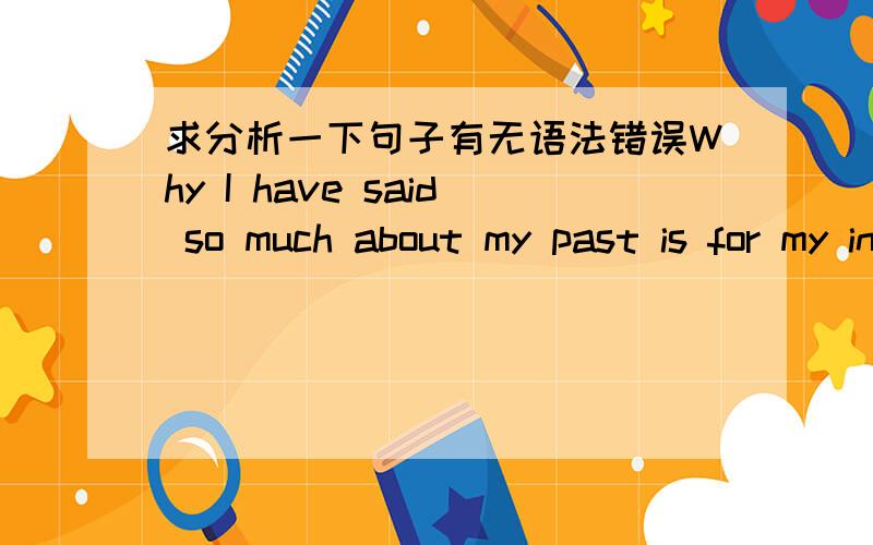 求分析一下句子有无语法错误Why I have said so much about my past is for my intense desire to change everything, including my individuality.请问这一句有什么语法错误么?谢谢了