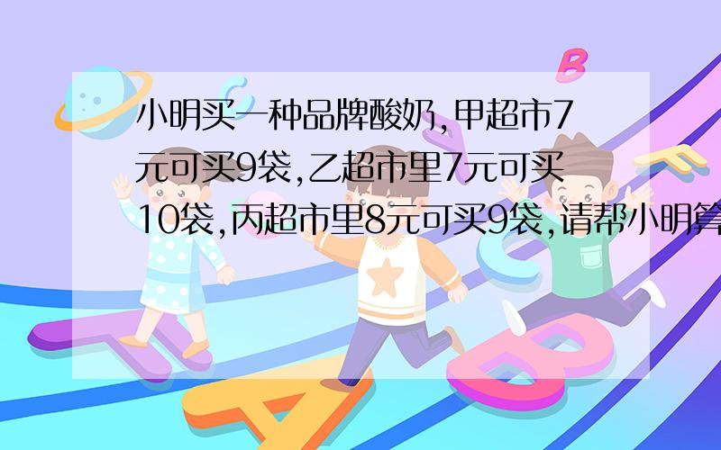 小明买一种品牌酸奶,甲超市7元可买9袋,乙超市里7元可买10袋,丙超市里8元可买9袋,请帮小明算一算,哪家超市便宜.