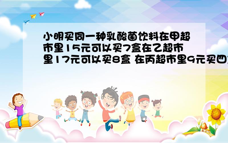 小明买同一种乳酸菌饮料在甲超市里15元可以买7盒在乙超市里17元可以买8盒 在丙超市里9元买四盒请你帮小明算算哪家超市比较便宜