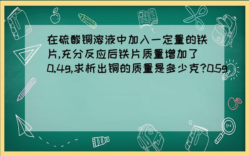 在硫酸铜溶液中加入一定量的铁片,充分反应后铁片质量增加了0.4g,求析出铜的质量是多少克?05g