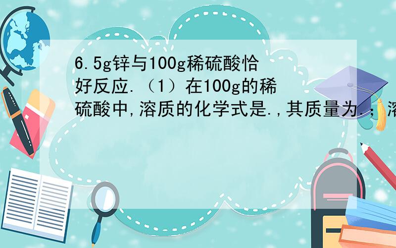 6.5g锌与100g稀硫酸恰好反应.（1）在100g的稀硫酸中,溶质的化学式是.,其质量为.；溶剂的化学式是.,其质量是.（2）完全反应后,所得溶液质量为.,其中溶质的化学式是.,其质量为.,溶剂的化学式