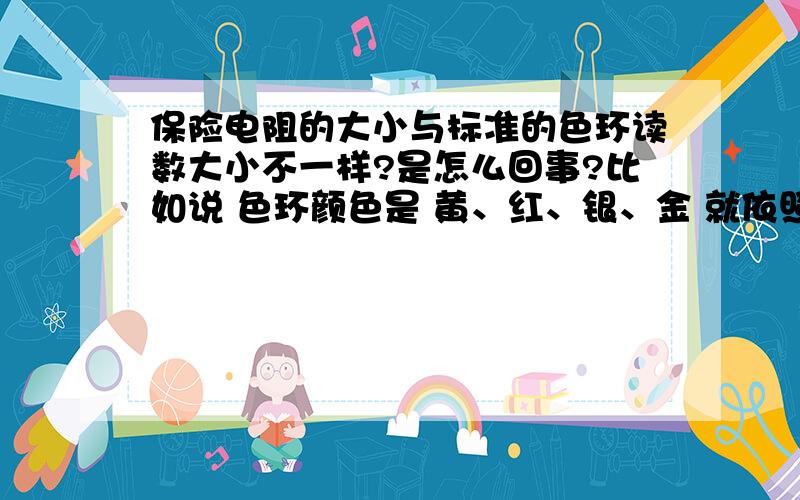 保险电阻的大小与标准的色环读数大小不一样?是怎么回事?比如说 色环颜色是 黄、红、银、金 就依照这个读数的话应该是400欧姆啊 可是用万用表测量却是接近零啊 还有红、蓝、 银、金 看