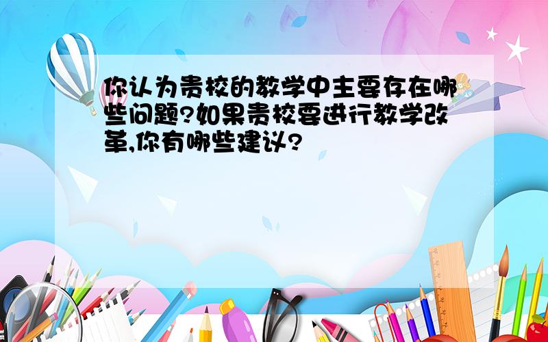 你认为贵校的教学中主要存在哪些问题?如果贵校要进行教学改革,你有哪些建议?