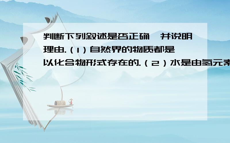 判断下列叙述是否正确,并说明理由.（1）自然界的物质都是以化合物形式存在的.（2）水是由氢元素和氧元素组成的化合物.（3）冰块与水混合得到混合物.（4）水电解的反应属于分解反应.（